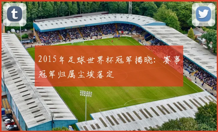 2015年足球世界杯冠军揭晓:赛事冠军归属尘埃落定