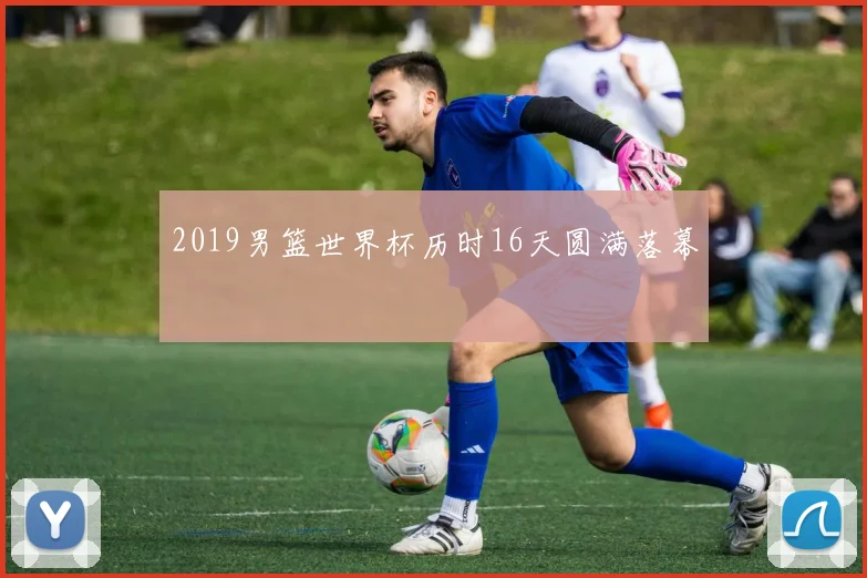 2019男篮世界杯历时16天圆满落幕