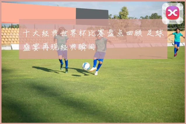 十大经典世界杯比赛盘点回顾 足球盛宴再现经典瞬间