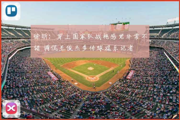 徐昕:穿上国家队战袍感觉非常不错 调侃王俊杰多传球逗乐记者