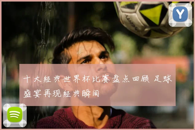 十大经典世界杯比赛盘点回顾 足球盛宴再现经典瞬间