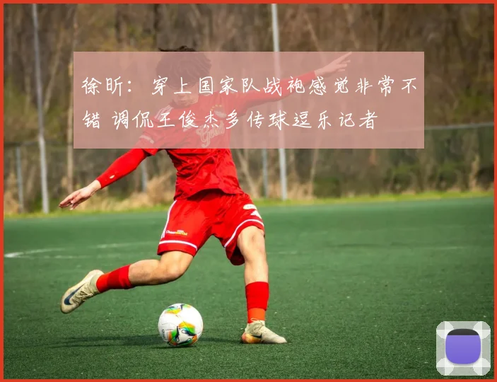 徐昕:穿上国家队战袍感觉非常不错 调侃王俊杰多传球逗乐记者